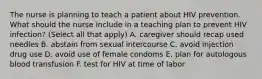 The nurse is planning to teach a patient about HIV prevention. What should the nurse include in a teaching plan to prevent HIV infection? (Select all that apply) A. caregiver should recap used needles B. abstain from sexual intercourse C. avoid injection drug use D. avoid use of female condoms E. plan for autologous blood transfusion F. test for HIV at time of labor