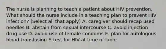 The nurse is planning to teach a patient about HIV prevention. What should the nurse include in a teaching plan to prevent HIV infection? (Select all that apply) A. caregiver should recap used needles B. abstain from sexual intercourse C. avoid injection drug use D. avoid use of female condoms E. plan for autologous blood transfusion F. test for HIV at time of labor