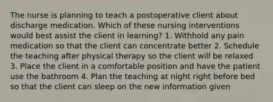 The nurse is planning to teach a postoperative client about discharge medication. Which of these nursing interventions would best assist the client in learning? 1. Withhold any pain medication so that the client can concentrate better 2. Schedule the teaching after physical therapy so the client will be relaxed 3. Place the client in a comfortable position and have the patient use the bathroom 4. Plan the teaching at night right before bed so that the client can sleep on the new information given