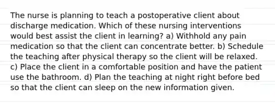 The nurse is planning to teach a postoperative client about discharge medication. Which of these nursing interventions would best assist the client in learning? a) Withhold any pain medication so that the client can concentrate better. b) Schedule the teaching after physical therapy so the client will be relaxed. c) Place the client in a comfortable position and have the patient use the bathroom. d) Plan the teaching at night right before bed so that the client can sleep on the new information given.