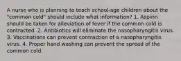 A nurse who is planning to teach school-age children about the "common cold" should include what information? 1. Aspirin should be taken for alleviation of fever if the common cold is contracted. 2. Antibiotics will eliminate the nasopharyngitis virus. 3. Vaccinations can prevent contraction of a nasopharyngitis virus. 4. Proper hand washing can prevent the spread of the common cold.