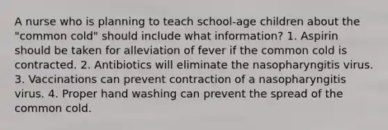 A nurse who is planning to teach school-age children about the "common cold" should include what information? 1. Aspirin should be taken for alleviation of fever if the common cold is contracted. 2. Antibiotics will eliminate the nasopharyngitis virus. 3. Vaccinations can prevent contraction of a nasopharyngitis virus. 4. Proper hand washing can prevent the spread of the common cold.