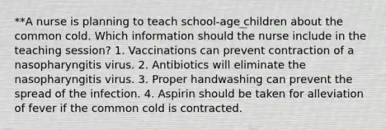 **A nurse is planning to teach school-age children about the common cold. Which information should the nurse include in the teaching session? 1. Vaccinations can prevent contraction of a nasopharyngitis virus. 2. Antibiotics will eliminate the nasopharyngitis virus. 3. Proper handwashing can prevent the spread of the infection. 4. Aspirin should be taken for alleviation of fever if the common cold is contracted.