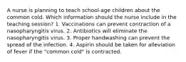 A nurse is planning to teach school-age children about the common cold. Which information should the nurse include in the teaching session? 1. Vaccinations can prevent contraction of a nasopharyngitis virus. 2. Antibiotics will eliminate the nasopharyngitis virus. 3. Proper handwashing can prevent the spread of the infection. 4. Aspirin should be taken for alleviation of fever if the "common cold" is contracted.