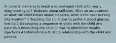 A nurse is planning to teach a school-aged child with newly diagnosed type 1 diabetes about self-care. After an assessment of what the child knows about diabetes, what is the next nursing intervention? 1 Teaching the child how to perform blood glucose testing 2 Developing a sequence of goals with the child and parents 3 Instructing the child in how to administer insulin injections 4 Establishing a trusting relationship with the child and parents