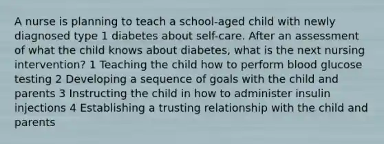 A nurse is planning to teach a school-aged child with newly diagnosed type 1 diabetes about self-care. After an assessment of what the child knows about diabetes, what is the next nursing intervention? 1 Teaching the child how to perform blood glucose testing 2 Developing a sequence of goals with the child and parents 3 Instructing the child in how to administer insulin injections 4 Establishing a trusting relationship with the child and parents