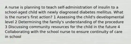 A nurse is planning to teach self-administration of insulin to a school-aged child with newly diagnosed diabetes mellitus. What is the nurse's first action? 1 Assessing the child's developmental level 2 Determining the family's understanding of the procedure 3 Discussing community resources for the child in the future 4 Collaborating with the school nurse to ensure continuity of care in school