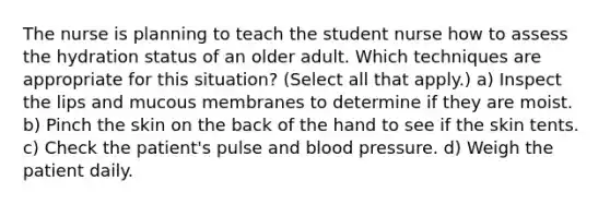 The nurse is planning to teach the student nurse how to assess the hydration status of an older adult. Which techniques are appropriate for this situation? (Select all that apply.) a) Inspect the lips and mucous membranes to determine if they are moist. b) Pinch the skin on the back of the hand to see if the skin tents. c) Check the patient's pulse and blood pressure. d) Weigh the patient daily.