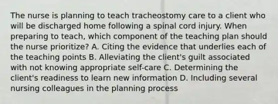 The nurse is planning to teach tracheostomy care to a client who will be discharged home following a spinal cord injury. When preparing to teach, which component of the teaching plan should the nurse prioritize? A. Citing the evidence that underlies each of the teaching points B. Alleviating the client's guilt associated with not knowing appropriate self-care C. Determining the client's readiness to learn new information D. Including several nursing colleagues in the planning process