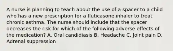 A nurse is planning to teach about the use of a spacer to a child who has a new prescription for a fluticasone inhaler to treat chronic asthma. The nurse should include that the spacer decreases the risk for which of the following adverse effects of the medication? A. Oral candidiasis B. Headache C. Joint pain D. Adrenal suppression