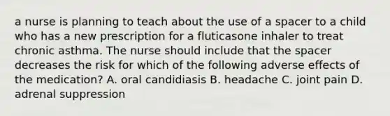 a nurse is planning to teach about the use of a spacer to a child who has a new prescription for a fluticasone inhaler to treat chronic asthma. The nurse should include that <a href='https://www.questionai.com/knowledge/k0Lyloclid-the-space' class='anchor-knowledge'>the space</a>r decreases the risk for which of the following adverse effects of the medication? A. oral candidiasis B. headache C. joint pain D. adrenal suppression