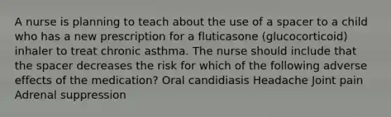 A nurse is planning to teach about the use of a spacer to a child who has a new prescription for a fluticasone (glucocorticoid) inhaler to treat chronic asthma. The nurse should include that the spacer decreases the risk for which of the following adverse effects of the medication? Oral candidiasis Headache Joint pain Adrenal suppression