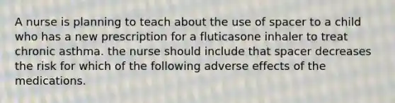 A nurse is planning to teach about the use of spacer to a child who has a new prescription for a fluticasone inhaler to treat chronic asthma. the nurse should include that spacer decreases the risk for which of the following adverse effects of the medications.