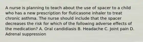 A nurse is planning to teach about the use of spacer to a child who has a new prescription for fluticasone inhaler to treat chronic asthma. The nurse should include that <a href='https://www.questionai.com/knowledge/k0Lyloclid-the-space' class='anchor-knowledge'>the space</a>r decreases the risk for which of the following adverse effects of the medication? A. Oral candidiasis B. Headache C. Joint pain D. Adrenal suppression