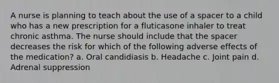 A nurse is planning to teach about the use of a spacer to a child who has a new prescription for a fluticasone inhaler to treat chronic asthma. The nurse should include that <a href='https://www.questionai.com/knowledge/k0Lyloclid-the-space' class='anchor-knowledge'>the space</a>r decreases the risk for which of the following adverse effects of the medication? a. Oral candidiasis b. Headache c. Joint pain d. Adrenal suppression