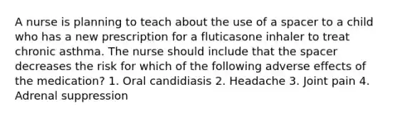 A nurse is planning to teach about the use of a spacer to a child who has a new prescription for a fluticasone inhaler to treat chronic asthma. The nurse should include that the spacer decreases the risk for which of the following adverse effects of the medication? 1. Oral candidiasis 2. Headache 3. Joint pain 4. Adrenal suppression