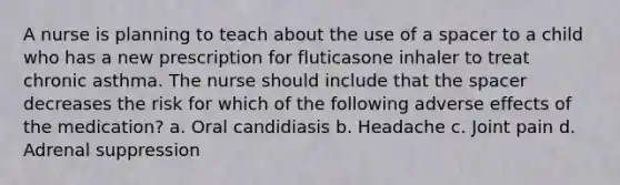 A nurse is planning to teach about the use of a spacer to a child who has a new prescription for fluticasone inhaler to treat chronic asthma. The nurse should include that <a href='https://www.questionai.com/knowledge/k0Lyloclid-the-space' class='anchor-knowledge'>the space</a>r decreases the risk for which of the following adverse effects of the medication? a. Oral candidiasis b. Headache c. Joint pain d. Adrenal suppression