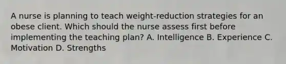 A nurse is planning to teach weight-reduction strategies for an obese client. Which should the nurse assess first before implementing the teaching plan? A. Intelligence B. Experience C. Motivation D. Strengths