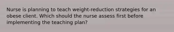 Nurse is planning to teach weight-reduction strategies for an obese client. Which should the nurse assess first before implementing the teaching plan?