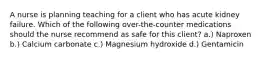A nurse is planning teaching for a client who has acute kidney failure. Which of the following over-the-counter medications should the nurse recommend as safe for this client? a.) Naproxen b.) Calcium carbonate c.) Magnesium hydroxide d.) Gentamicin