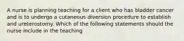 A nurse is planning teaching for a client who has bladder cancer and is to undergo a cutaneous diversion procedure to establish and ureterostomy. Which of the following statements should the nurse include in the teaching