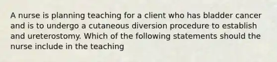 A nurse is planning teaching for a client who has bladder cancer and is to undergo a cutaneous diversion procedure to establish and ureterostomy. Which of the following statements should the nurse include in the teaching