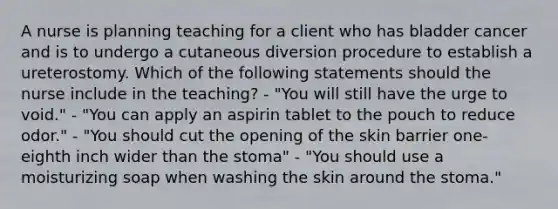 A nurse is planning teaching for a client who has bladder cancer and is to undergo a cutaneous diversion procedure to establish a ureterostomy. Which of the following statements should the nurse include in the teaching? - "You will still have the urge to void." - "You can apply an aspirin tablet to the pouch to reduce odor." - "You should cut the opening of the skin barrier one-eighth inch wider than the stoma" - "You should use a moisturizing soap when washing the skin around the stoma."