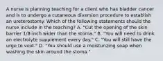 A nurse is planning teaching for a client who has bladder cancer and is to undergo a cutaneous diversion procedure to establish an ureterostomy. Which of the following statements should the nurse include in the teaching? A. "Cut the opening of the skin barrier 1/8-inch wider than the stoma." B. "You will need to drink an electrolyte supplement every day." C. "You will still have the urge to void." D. "You should use a moisturizing soap when washing the skin around the stoma."