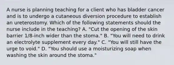 A nurse is planning teaching for a client who has bladder cancer and is to undergo a cutaneous diversion procedure to establish an ureterostomy. Which of the following statements should the nurse include in the teaching? A. "Cut the opening of the skin barrier 1/8-inch wider than the stoma." B. "You will need to drink an electrolyte supplement every day." C. "You will still have the urge to void." D. "You should use a moisturizing soap when washing the skin around the stoma."