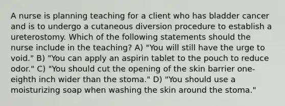 A nurse is planning teaching for a client who has bladder cancer and is to undergo a cutaneous diversion procedure to establish a ureterostomy. Which of the following statements should the nurse include in the teaching? A) "You will still have the urge to void." B) "You can apply an aspirin tablet to the pouch to reduce odor." C) "You should cut the opening of the skin barrier one-eighth inch wider than the stoma." D) "You should use a moisturizing soap when washing the skin around the stoma."