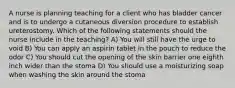 A nurse is planning teaching for a client who has bladder cancer and is to undergo a cutaneous diversion procedure to establish ureterostomy. Which of the following statements should the nurse include in the teaching? A) You will still have the urge to void B) You can apply an aspirin tablet in the pouch to reduce the odor C) You should cut the opening of the skin barrier one eighth inch wider than the stoma D) You should use a moisturizing soap when washing the skin around the stoma