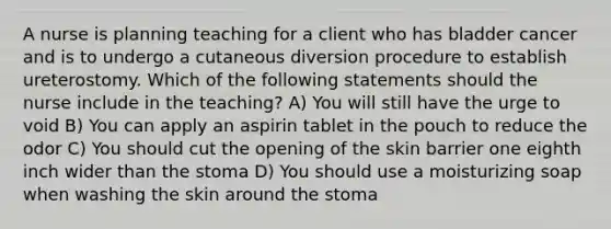 A nurse is planning teaching for a client who has bladder cancer and is to undergo a cutaneous diversion procedure to establish ureterostomy. Which of the following statements should the nurse include in the teaching? A) You will still have the urge to void B) You can apply an aspirin tablet in the pouch to reduce the odor C) You should cut the opening of the skin barrier one eighth inch wider than the stoma D) You should use a moisturizing soap when washing the skin around the stoma