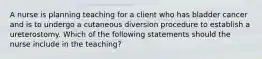 A nurse is planning teaching for a client who has bladder cancer and is to undergo a cutaneous diversion procedure to establish a ureterostomy. Which of the following statements should the nurse include in the teaching?