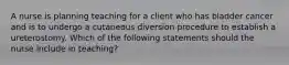 A nurse is planning teaching for a client who has bladder cancer and is to undergo a cutaneous diversion procedure to establish a ureterostomy. Which of the following statements should the nurse include in teaching?