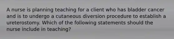 A nurse is planning teaching for a client who has bladder cancer and is to undergo a cutaneous diversion procedure to establish a ureterostomy. Which of the following statements should the nurse include in teaching?