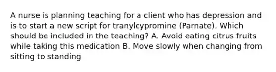 A nurse is planning teaching for a client who has depression and is to start a new script for tranylcypromine (Parnate). Which should be included in the teaching? A. Avoid eating citrus fruits while taking this medication B. Move slowly when changing from sitting to standing