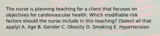 The nurse is planning teaching for a client that focuses on objectives for cardiovascular health. Which modifiable risk factors should the nurse include in this teaching? (Select all that apply) A. Age B. Gender C. Obesity D. Smoking E. Hypertension