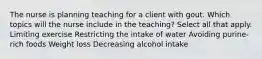 The nurse is planning teaching for a client with gout. Which topics will the nurse include in the teaching? Select all that apply. Limiting exercise Restricting the intake of water Avoiding purine-rich foods Weight loss Decreasing alcohol intake