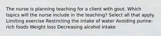 The nurse is planning teaching for a client with gout. Which topics will the nurse include in the teaching? Select all that apply. Limiting exercise Restricting the intake of water Avoiding purine-rich foods Weight loss Decreasing alcohol intake