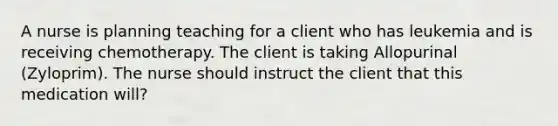 A nurse is planning teaching for a client who has leukemia and is receiving chemotherapy. The client is taking Allopurinal (Zyloprim). The nurse should instruct the client that this medication will?