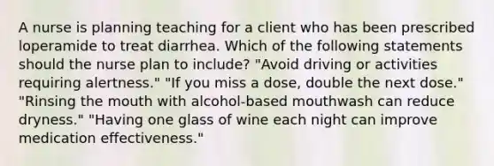 A nurse is planning teaching for a client who has been prescribed loperamide to treat diarrhea. Which of the following statements should the nurse plan to include? "Avoid driving or activities requiring alertness." "If you miss a dose, double the next dose." "Rinsing the mouth with alcohol-based mouthwash can reduce dryness." "Having one glass of wine each night can improve medication effectiveness."