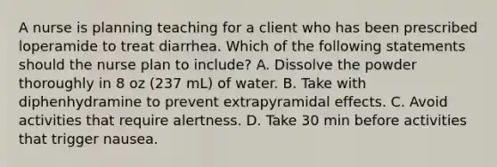 A nurse is planning teaching for a client who has been prescribed loperamide to treat diarrhea. Which of the following statements should the nurse plan to include? A. Dissolve the powder thoroughly in 8 oz (237 mL) of water. B. Take with diphenhydramine to prevent extrapyramidal effects. C. Avoid activities that require alertness. D. Take 30 min before activities that trigger nausea.