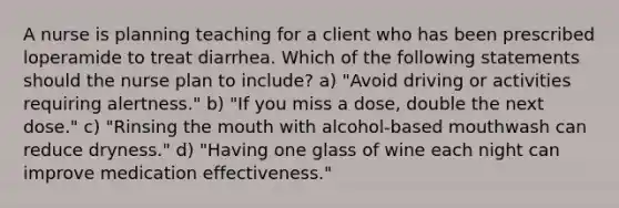 A nurse is planning teaching for a client who has been prescribed loperamide to treat diarrhea. Which of the following statements should the nurse plan to include? a) "Avoid driving or activities requiring alertness." b) "If you miss a dose, double the next dose." c) "Rinsing the mouth with alcohol-based mouthwash can reduce dryness." d) "Having one glass of wine each night can improve medication effectiveness."