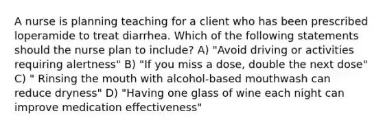 A nurse is planning teaching for a client who has been prescribed loperamide to treat diarrhea. Which of the following statements should the nurse plan to include? A) "Avoid driving or activities requiring alertness" B) "If you miss a dose, double the next dose" C) " Rinsing <a href='https://www.questionai.com/knowledge/krBoWYDU6j-the-mouth' class='anchor-knowledge'>the mouth</a> with alcohol-based mouthwash can reduce dryness" D) "Having one glass of wine each night can improve medication effectiveness"