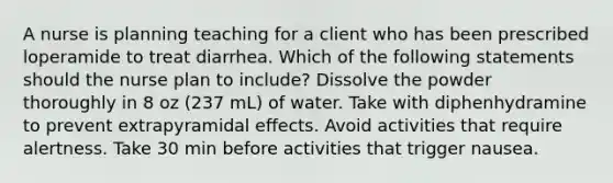 A nurse is planning teaching for a client who has been prescribed loperamide to treat diarrhea. Which of the following statements should the nurse plan to include? Dissolve the powder thoroughly in 8 oz (237 mL) of water. Take with diphenhydramine to prevent extrapyramidal effects. Avoid activities that require alertness. Take 30 min before activities that trigger nausea.