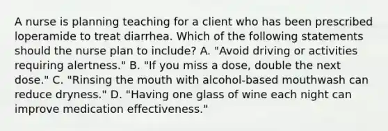 A nurse is planning teaching for a client who has been prescribed loperamide to treat diarrhea. Which of the following statements should the nurse plan to include? A. "Avoid driving or activities requiring alertness." B. "If you miss a dose, double the next dose." C. "Rinsing the mouth with alcohol-based mouthwash can reduce dryness." D. "Having one glass of wine each night can improve medication effectiveness."