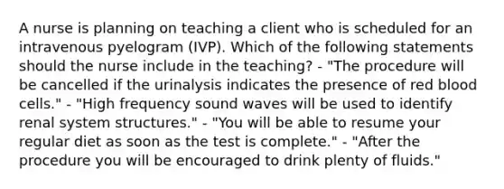 A nurse is planning on teaching a client who is scheduled for an intravenous pyelogram (IVP). Which of the following statements should the nurse include in the teaching? - "The procedure will be cancelled if the urinalysis indicates the presence of red blood cells." - "High frequency sound waves will be used to identify renal system structures." - "You will be able to resume your regular diet as soon as the test is complete." - "After the procedure you will be encouraged to drink plenty of fluids."