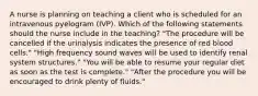 A nurse is planning on teaching a client who is scheduled for an intravenous pyelogram (IVP). Which of the following statements should the nurse include in the teaching? "The procedure will be cancelled if the urinalysis indicates the presence of red blood cells." "High frequency sound waves will be used to identify renal system structures." "You will be able to resume your regular diet as soon as the test is complete." "After the procedure you will be encouraged to drink plenty of fluids."