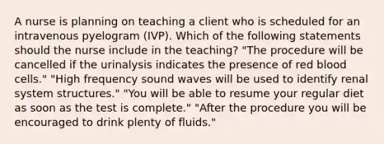 A nurse is planning on teaching a client who is scheduled for an intravenous pyelogram (IVP). Which of the following statements should the nurse include in the teaching? "The procedure will be cancelled if the urinalysis indicates the presence of red blood cells." "High frequency sound waves will be used to identify renal system structures." "You will be able to resume your regular diet as soon as the test is complete." "After the procedure you will be encouraged to drink plenty of fluids."