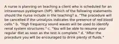 A nurse is planning on teaching a client who is scheduled for an intravenous pyelogram (IVP). Which of the following statements should the nurse include in the teaching? a. "The procedure will be cancelled if the urinalysis indicates the presence of red blood cells." b. "High frequency sound waves will be used to identify renal system structures." c. "You will be able to resume your regular diet as soon as the test is complete." d. "After the procedure you will be encouraged to drink plenty of fluids."